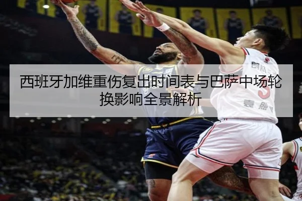 西班牙加维重伤复出时间表与巴萨中场轮换影响全景解析