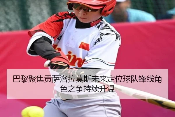 巴黎聚焦贡萨洛拉莫斯未来定位球队锋线角色之争持续升温